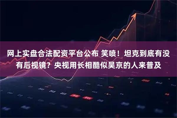 网上实盘合法配资平台公布 笑喷！坦克到底有没有后视镜？央视用长相酷似吴京的人来普及