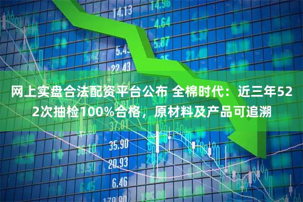 网上实盘合法配资平台公布 全棉时代：近三年522次抽检100%合格，原材料及产品可追溯
