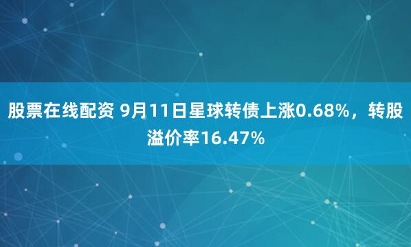 股票在线配资 9月11日星球转债上涨0.68%，转股溢价率16.47%