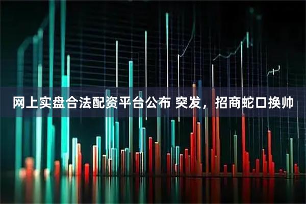 网上实盘合法配资平台公布 突发，招商蛇口换帅