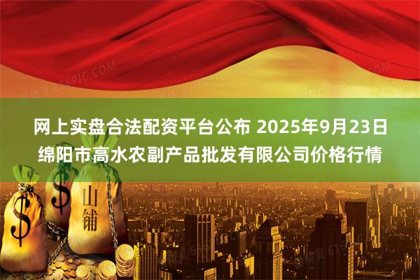 网上实盘合法配资平台公布 2025年9月23日绵阳市高水农副产品批发有限公司价格行情
