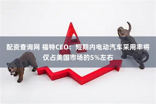 配资查询网 福特CEO：短期内电动汽车采用率将仅占美国市场的5%左右