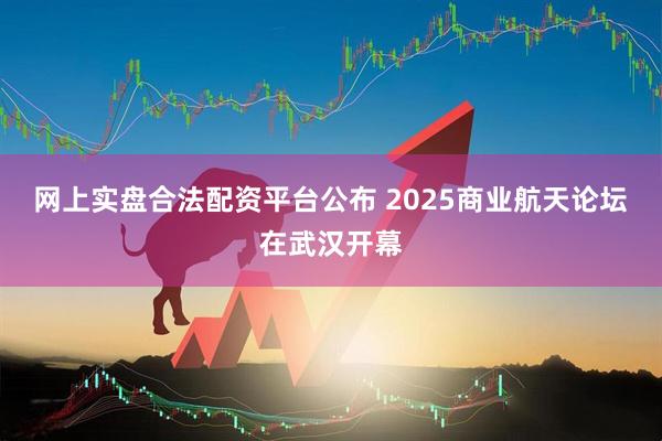 网上实盘合法配资平台公布 2025商业航天论坛在武汉开幕