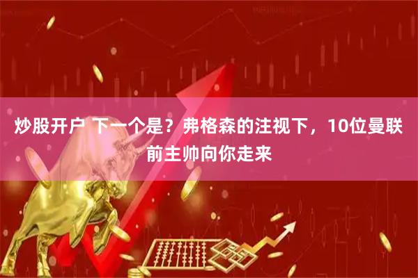 炒股开户 下一个是？弗格森的注视下，10位曼联前主帅向你走来