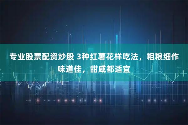 专业股票配资炒股 3种红薯花样吃法，粗粮细作味道佳，甜咸都适宜