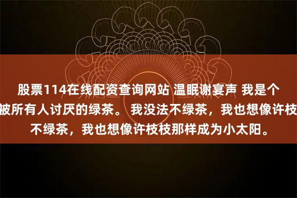 股票114在线配资查询网站 温眠谢宴声 我是个绿茶。 就是小说里被所有人讨厌的绿茶。 我没法不绿茶，我也想像许枝枝那样成为小太阳。