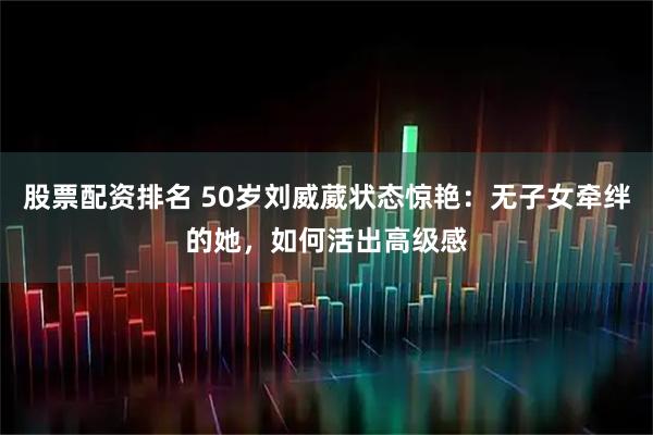 股票配资排名 50岁刘威葳状态惊艳：无子女牵绊的她，如何活出高级感