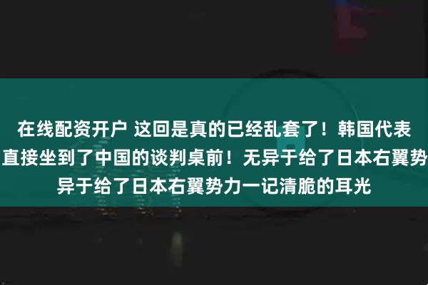 在线配资开户 这回是真的已经乱套了！韩国代表团竟然绕开美日，直接坐到了中国的谈判桌前！无异于给了日本右翼势力一记清脆的耳光