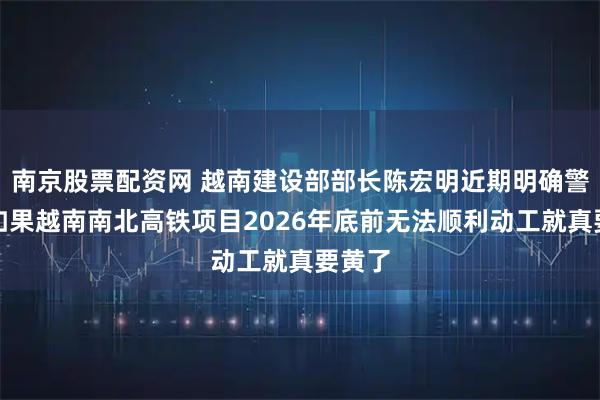 南京股票配资网 越南建设部部长陈宏明近期明确警示：如果越南南北高铁项目2026年底前无法顺利动工就真要黄了