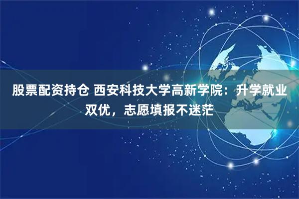 股票配资持仓 西安科技大学高新学院：升学就业双优，志愿填报不迷茫