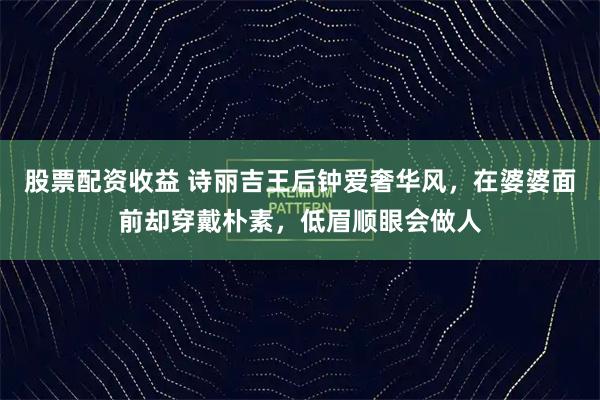 股票配资收益 诗丽吉王后钟爱奢华风,在婆婆面前却穿戴朴素,低眉顺眼会做人