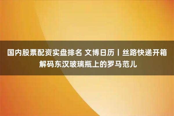 国内股票配资实盘排名 文博日历丨丝路快递开箱 解码东汉玻璃瓶上的罗马范儿
