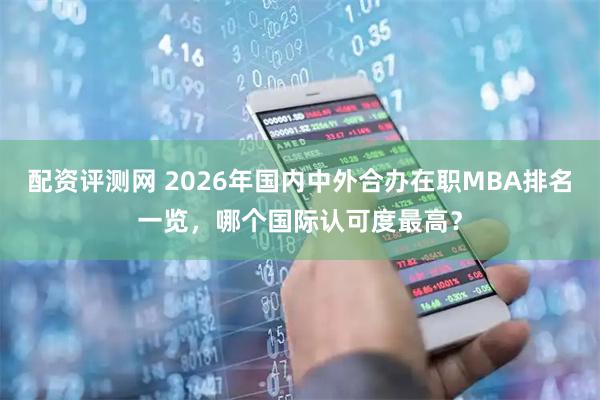 配资评测网 2026年国内中外合办在职MBA排名一览，哪个国际认可度最高？