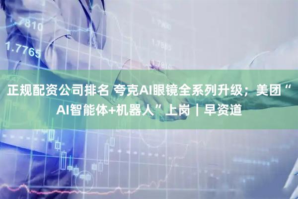 正规配资公司排名 夸克AI眼镜全系列升级；美团“AI智能体+机器人”上岗｜早资道