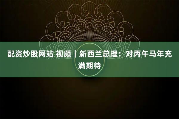 配资炒股网站 视频｜新西兰总理：对丙午马年充满期待