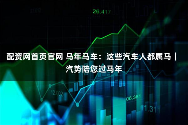 配资网首页官网 马年马车：这些汽车人都属马｜ 汽势陪您过马年