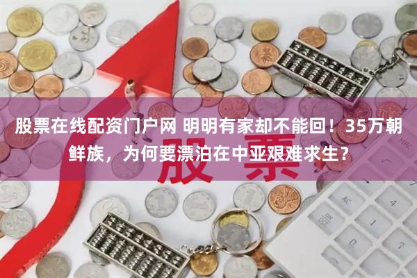 股票在线配资门户网 明明有家却不能回！35万朝鲜族，为何要漂泊在中亚艰难求生？
