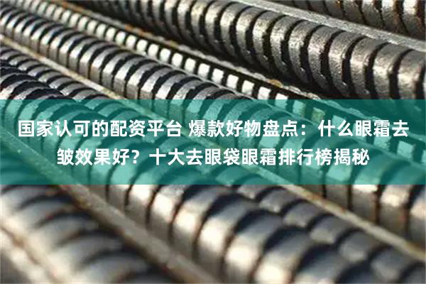 国家认可的配资平台 爆款好物盘点：什么眼霜去皱效果好？十大去眼袋眼霜排行榜揭秘