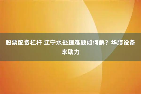 股票配资杠杆 辽宁水处理难题如何解？华膜设备来助力