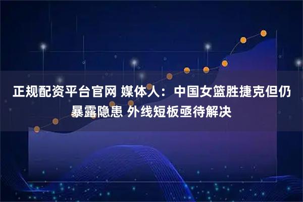 正规配资平台官网 媒体人:中国女篮胜捷克但仍暴露隐患 外线短板亟待解决