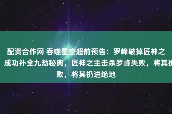 配资合作网 吞噬星空超前预告：罗峰破掉匠神之主封印，成功补全九劫秘典，匠神之主击杀罗峰失败，将其扔进绝地