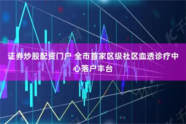 证券炒股配资门户 全市首家区级社区血透诊疗中心落户丰台
