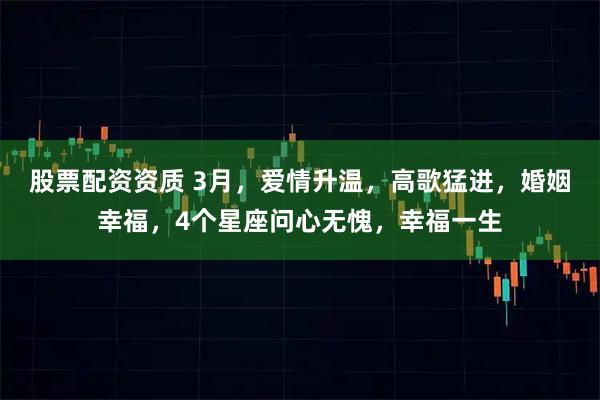 股票配资资质 3月，爱情升温，高歌猛进，婚姻幸福，4个星座问心无愧，幸福一生
