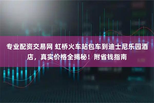 专业配资交易网 虹桥火车站包车到迪士尼乐园酒店，真实价格全揭秘！附省钱指南