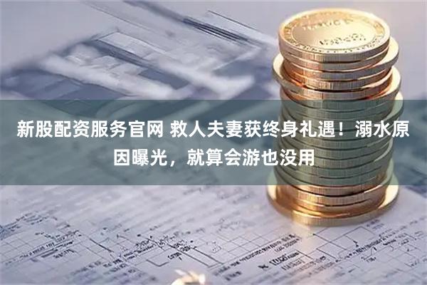 新股配资服务官网 救人夫妻获终身礼遇！溺水原因曝光，就算会游也没用
