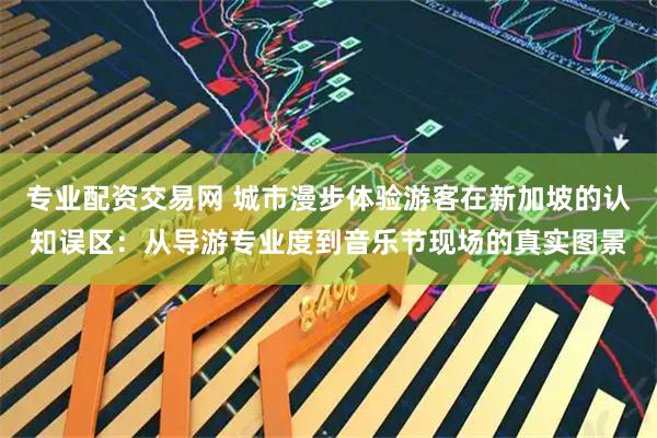 专业配资交易网 城市漫步体验游客在新加坡的认知误区：从导游专业度到音乐节现场的真实图景