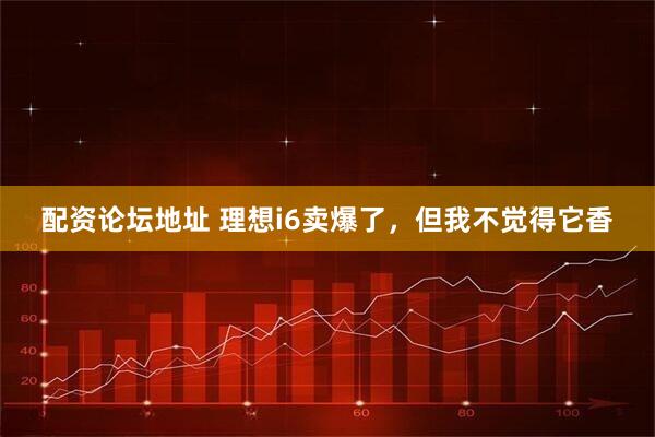 配资论坛地址 理想i6卖爆了，但我不觉得它香