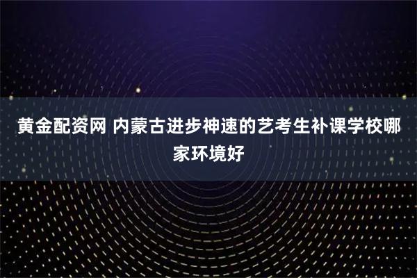 黄金配资网 内蒙古进步神速的艺考生补课学校哪家环境好