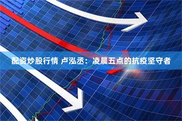 配资炒股行情 卢泓丞：凌晨五点的抗疫坚守者