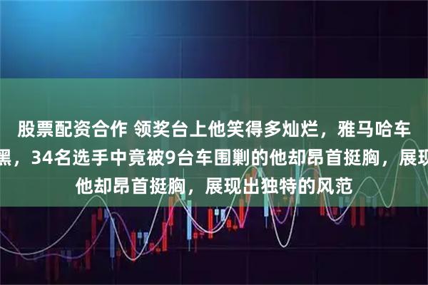 股票配资合作 领奖台上他笑得多灿烂，雅马哈车手的脸却有多黑，34名选手中竟被9台车围剿的他却昂首挺胸，展现出独特的风范