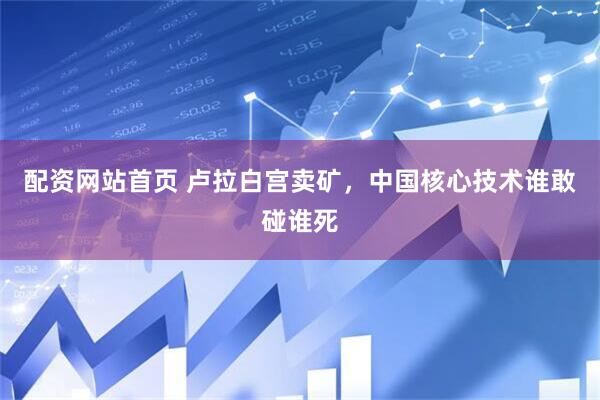 配资网站首页 卢拉白宫卖矿，中国核心技术谁敢碰谁死