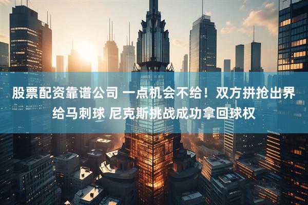 股票配资靠谱公司 一点机会不给！双方拼抢出界给马刺球 尼克斯挑战成功拿回球权
