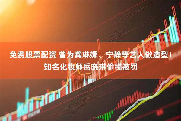 免费股票配资 曾为龚琳娜、宁静等艺人做造型！知名化妆师岳晓琳偷税被罚