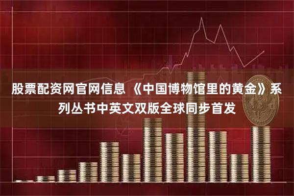 股票配资网官网信息 《中国博物馆里的黄金》系列丛书中英文双版全球同步首发