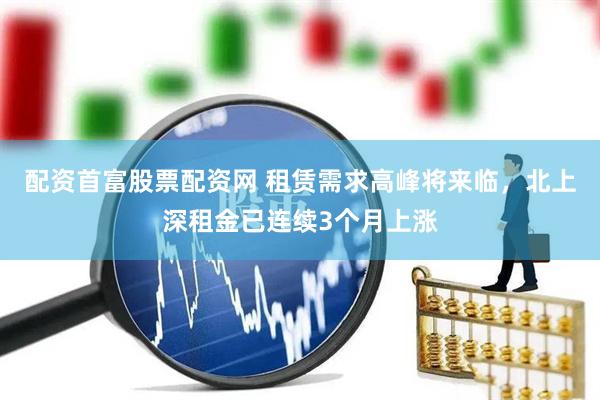 配资首富股票配资网 租赁需求高峰将来临，北上深租金已连续3个月上涨