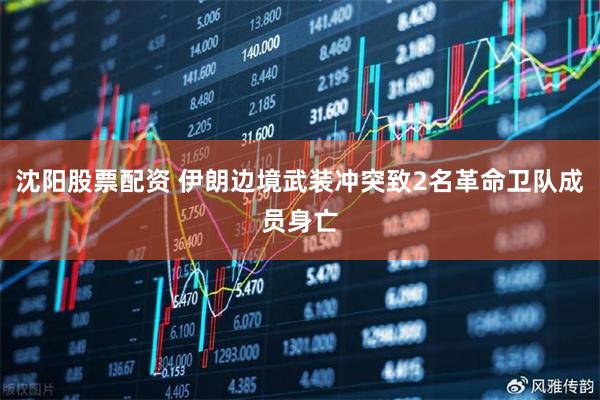 沈阳股票配资 伊朗边境武装冲突致2名革命卫队成员身亡