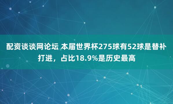 配资谈谈网论坛 本届世界杯275球有52球是替补打进，占比18.9%是历史最高