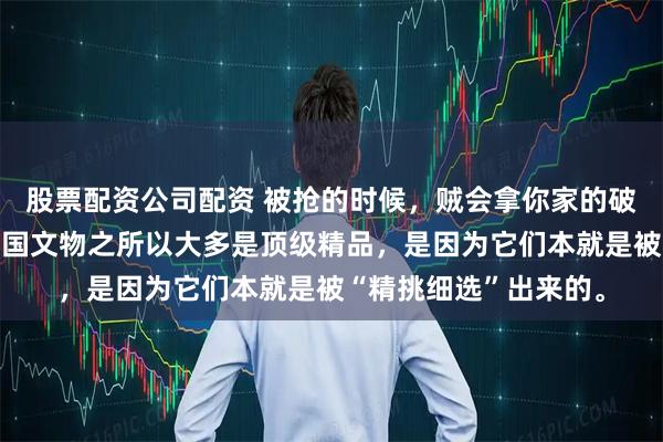 股票配资公司配资 被抢的时候，贼会拿你家的破烂吗？流失海外的中国文物之所以大多是顶级精品，是因为它们本就是被“精挑细选”出来的。