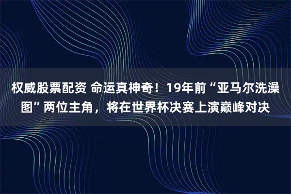 权威股票配资 命运真神奇！19年前“亚马尔洗澡图”两位主角，将在世界杯决赛上演巅峰对决