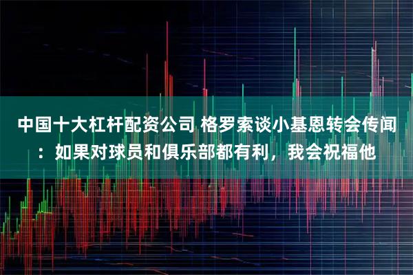 中国十大杠杆配资公司 格罗索谈小基恩转会传闻：如果对球员和俱乐部都有利，我会祝福他