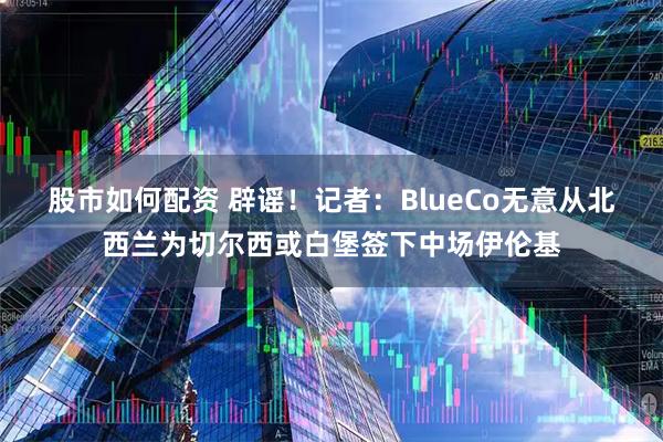 股市如何配资 辟谣！记者：BlueCo无意从北西兰为切尔西或白堡签下中场伊伦基