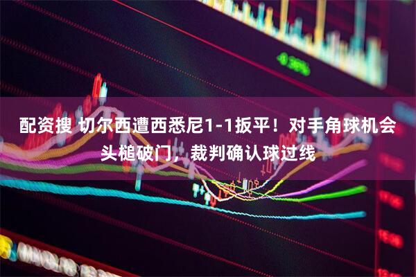 配资搜 切尔西遭西悉尼1-1扳平！对手角球机会头槌破门，裁判确认球过线