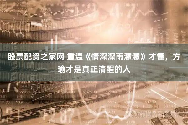 股票配资之家网 重温《情深深雨濛濛》才懂，方瑜才是真正清醒的人